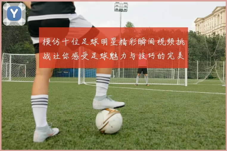 模仿十位足球明星精彩瞬间视频挑战让你感受足球魅力与技巧的完美结合
