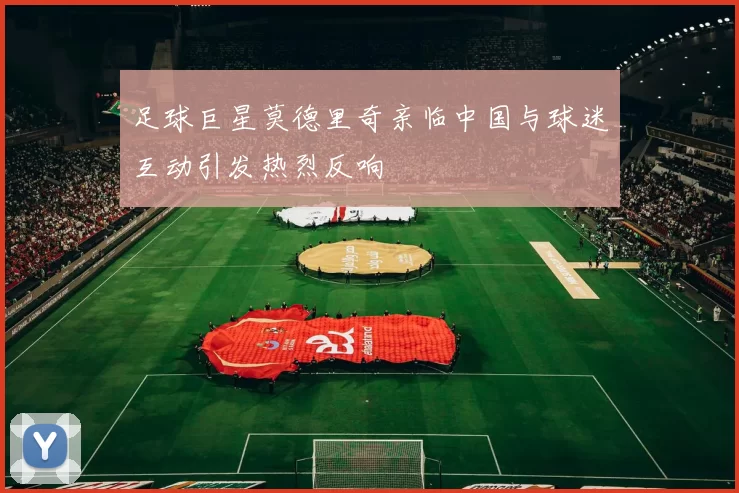 足球巨星莫德里奇亲临中国与球迷互动引发热烈反响