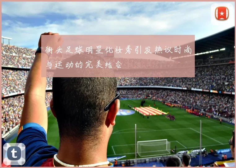 街头足球明星化妆秀引发热议时尚与运动的完美结合