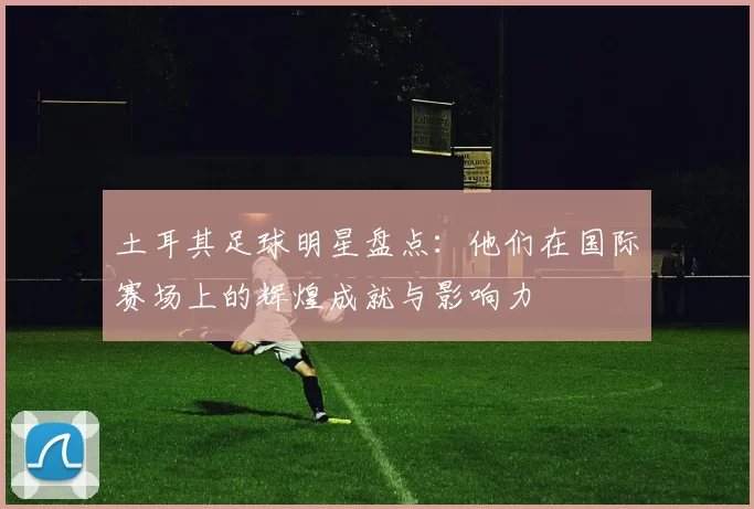 土耳其足球明星盘点：他们在国际赛场上的辉煌成就与影响力