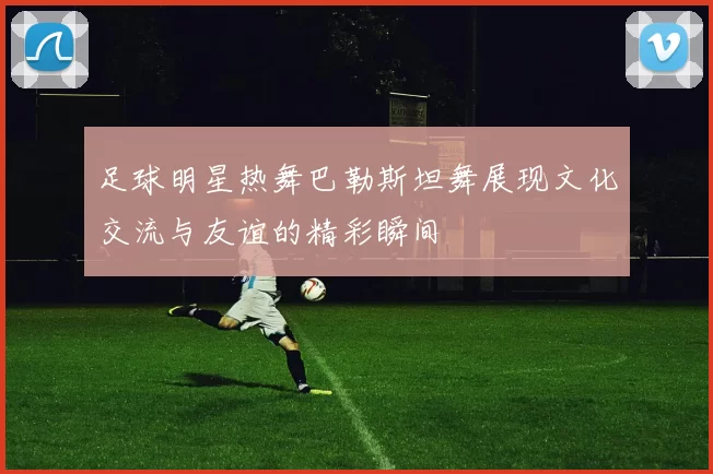 足球明星热舞巴勒斯坦舞展现文化交流与友谊的精彩瞬间