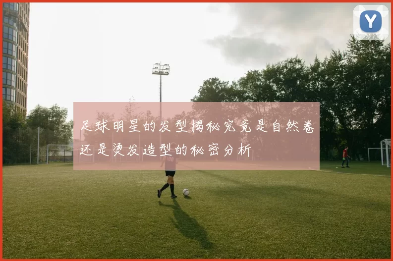足球明星的发型揭秘究竟是自然卷还是烫发造型的秘密分析
