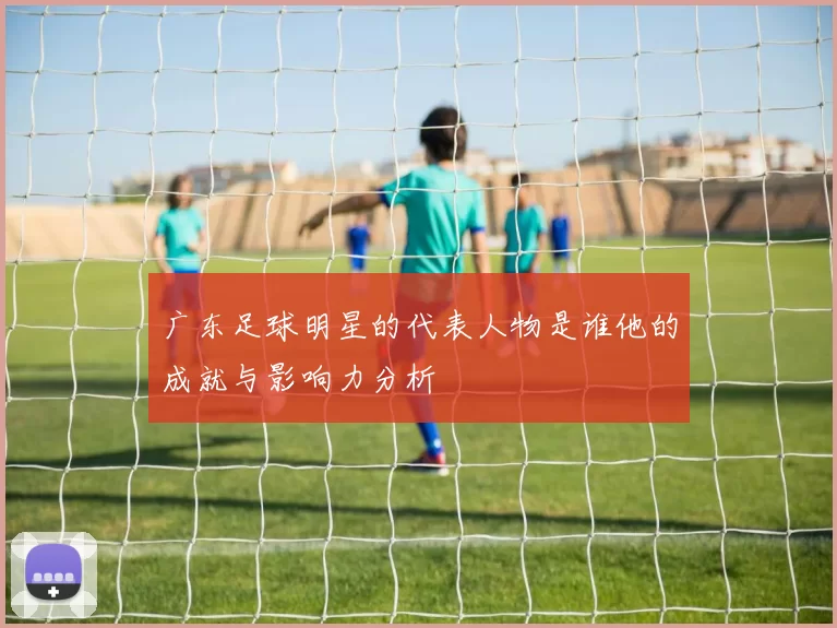 广东足球明星的代表人物是谁他的成就与影响力分析