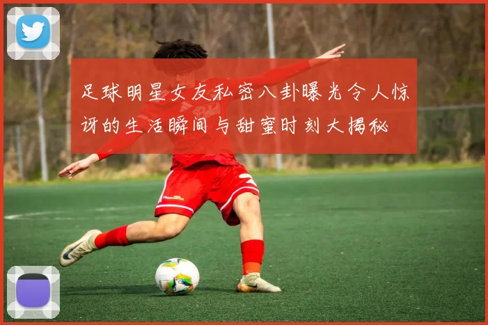 足球明星女友私密八卦曝光令人惊讶的生活瞬间与甜蜜时刻大揭秘