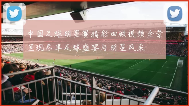 中国足球明星赛精彩回顾视频全景呈现尽享足球盛宴与明星风采