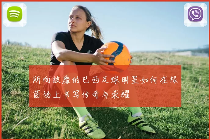 所向披靡的巴西足球明星如何在绿茵场上书写传奇与荣耀