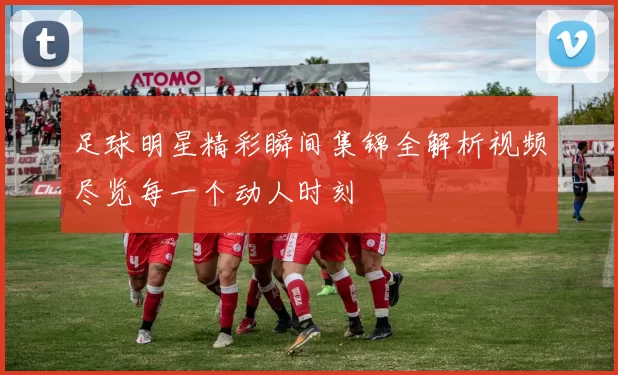 足球明星精彩瞬间集锦全解析视频尽览每一个动人时刻