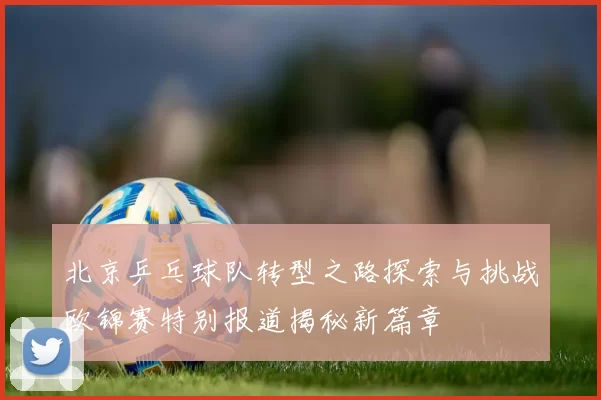 北京乒乓球队转型之路探索与挑战欧锦赛特别报道揭秘新篇章