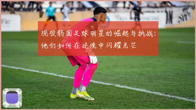 现役弱国足球明星的崛起与挑战：他们如何在逆境中闪耀光芒