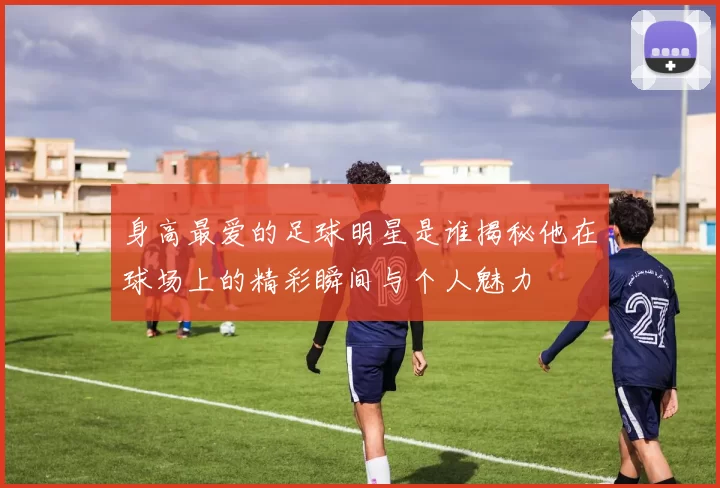 身高最爱的足球明星是谁揭秘他在球场上的精彩瞬间与个人魅力