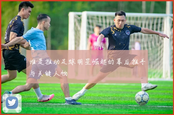 谁是推动足球明星崛起的幕后推手与关键人物