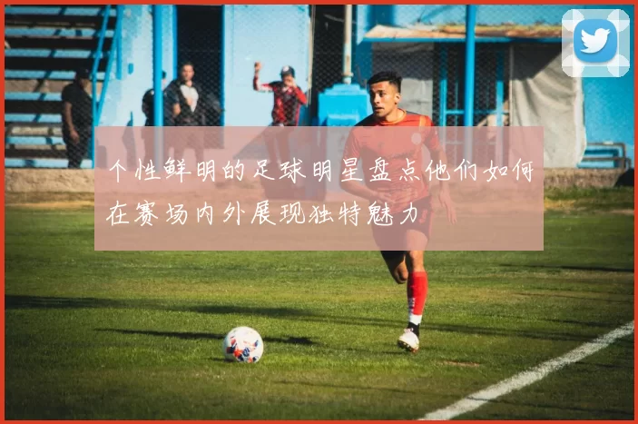 个性鲜明的足球明星盘点他们如何在赛场内外展现独特魅力