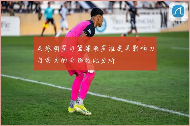 足球明星与篮球明星谁更具影响力与实力的全面对比分析