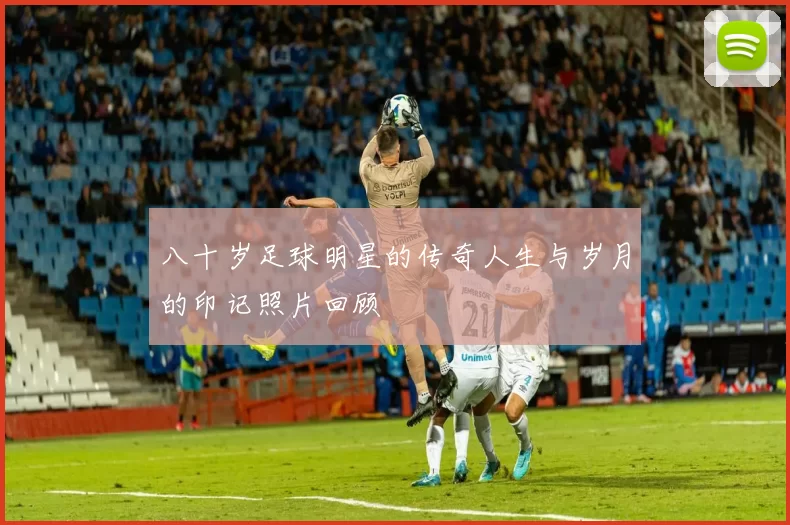 八十岁足球明星的传奇人生与岁月的印记照片回顾