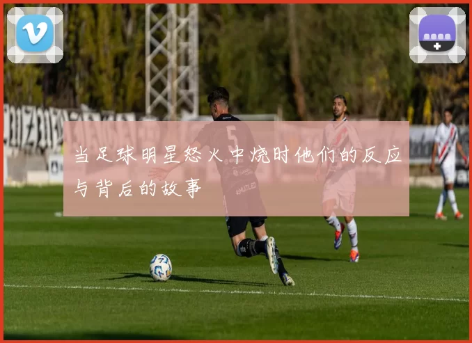 当足球明星怒火中烧时他们的反应与背后的故事