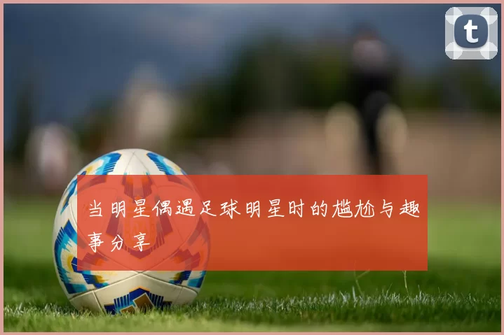 当明星偶遇足球明星时的尴尬与趣事分享
