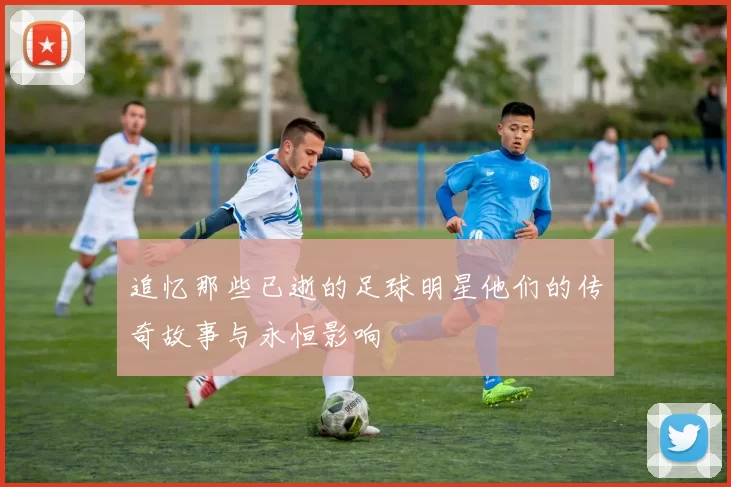 追忆那些已逝的足球明星他们的传奇故事与永恒影响
