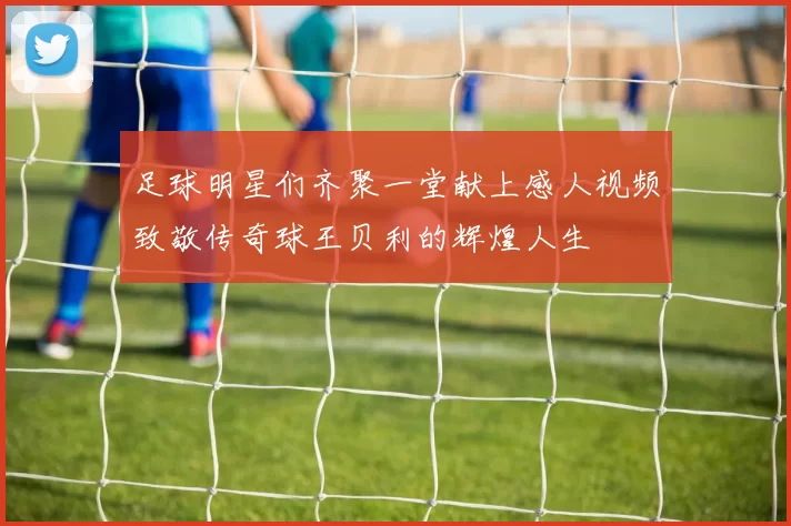 足球明星们齐聚一堂献上感人视频致敬传奇球王贝利的辉煌人生