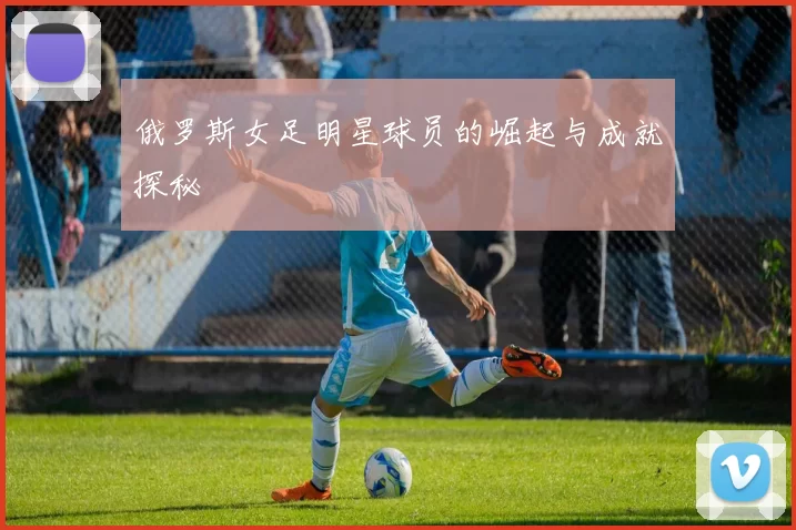 俄罗斯女足明星球员的崛起与成就探秘