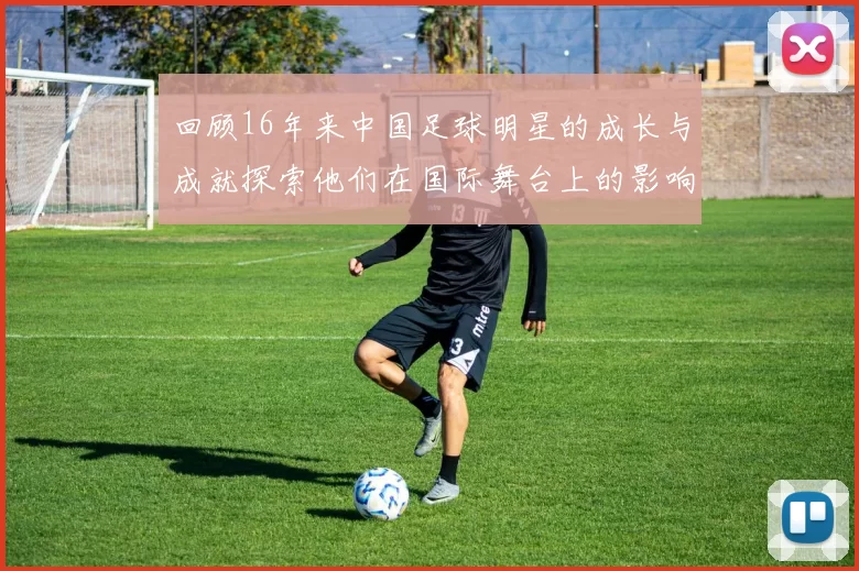 回顾16年来中国足球明星的成长与成就探索他们在国际舞台上的影响力与未来发展