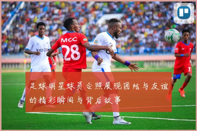 足球明星球员合照展现团结与友谊的精彩瞬间与背后故事