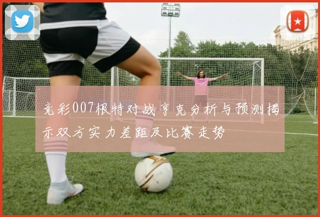 竞彩007根特对战亨克分析与预测揭示双方实力差距及比赛走势