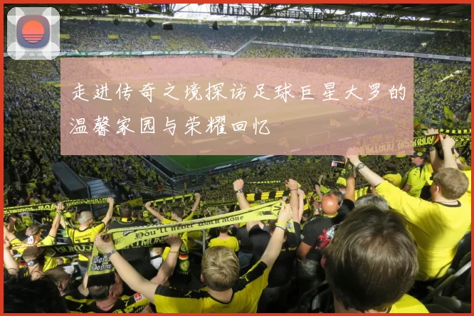 走进传奇之境探访足球巨星大罗的温馨家园与荣耀回忆