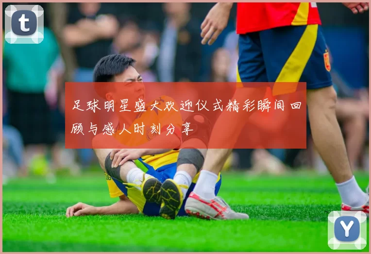 足球明星盛大欢迎仪式精彩瞬间回顾与感人时刻分享