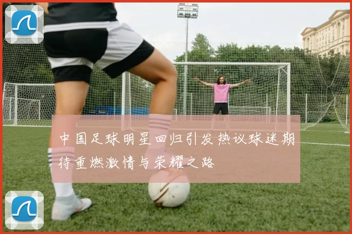 中国足球明星回归引发热议球迷期待重燃激情与荣耀之路