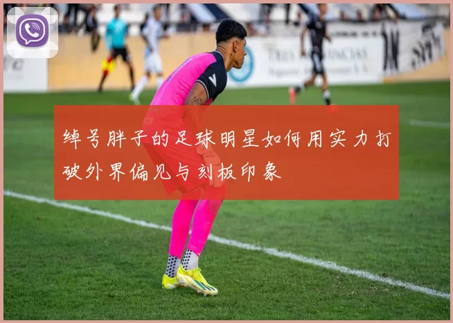 绰号胖子的足球明星如何用实力打破外界偏见与刻板印象