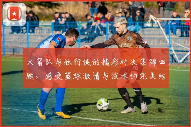 火箭队与独行侠的精彩对决集锦回顾，感受篮球激情与技术的完美结合