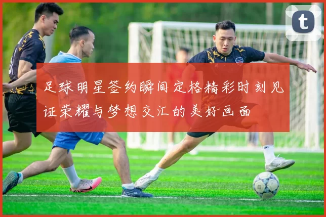 足球明星签约瞬间定格精彩时刻见证荣耀与梦想交汇的美好画面
