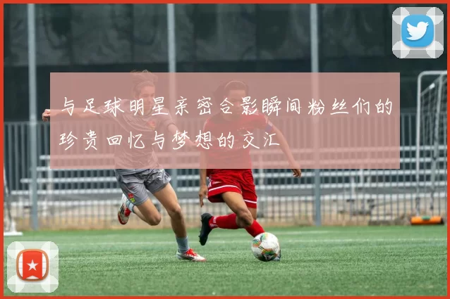 与足球明星亲密合影瞬间粉丝们的珍贵回忆与梦想的交汇