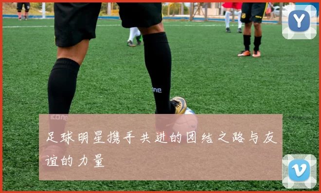 足球明星携手共进的团结之路与友谊的力量