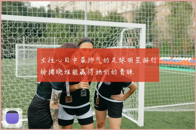 女性心目中最帅气的足球明星排行榜揭晓谁能赢得她们的青睐