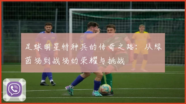 足球明星特种兵的传奇之路：从绿茵场到战场的荣耀与挑战