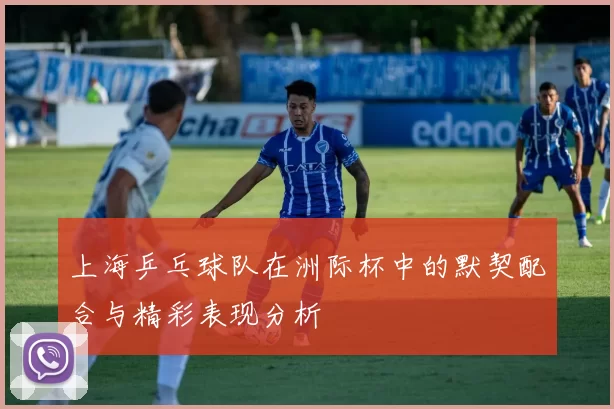 上海乒乓球队在洲际杯中的默契配合与精彩表现分析