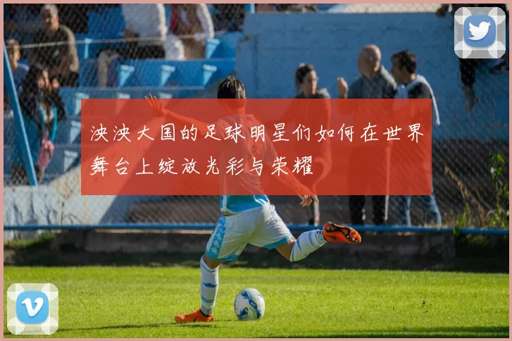 泱泱大国的足球明星们如何在世界舞台上绽放光彩与荣耀