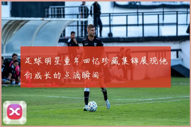 足球明星童年回忆珍藏集锦展现他们成长的点滴瞬间