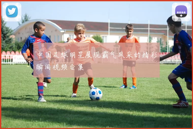 中国足球明星展现霸气风采的精彩瞬间视频合集