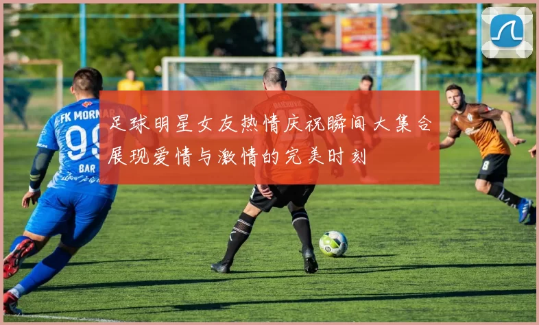 足球明星女友热情庆祝瞬间大集合展现爱情与激情的完美时刻