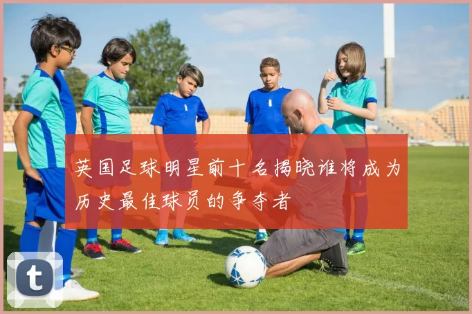 英国足球明星前十名揭晓谁将成为历史最佳球员的争夺者