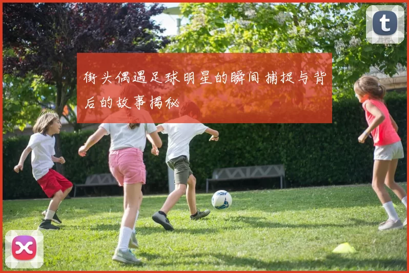 街头偶遇足球明星的瞬间捕捉与背后的故事揭秘