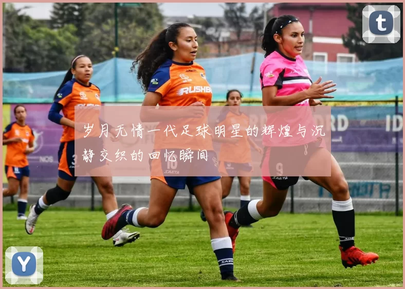 岁月无情一代足球明星的辉煌与沉静交织的回忆瞬间