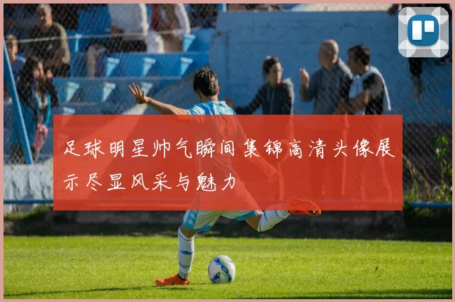 足球明星帅气瞬间集锦高清头像展示尽显风采与魅力