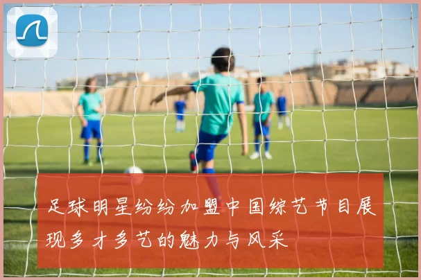 足球明星纷纷加盟中国综艺节目展现多才多艺的魅力与风采