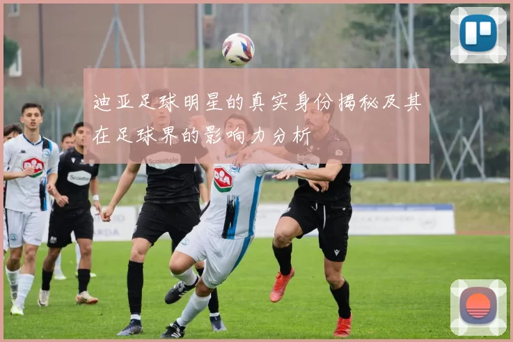 迪亚足球明星的真实身份揭秘及其在足球界的影响力分析