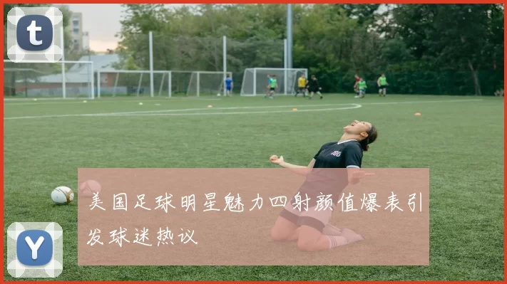 美国足球明星魅力四射颜值爆表引发球迷热议