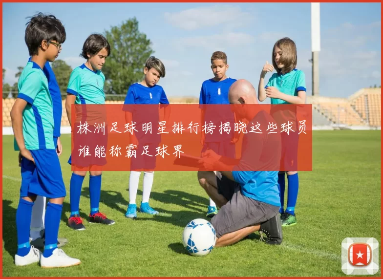 株洲足球明星排行榜揭晓这些球员谁能称霸足球界
