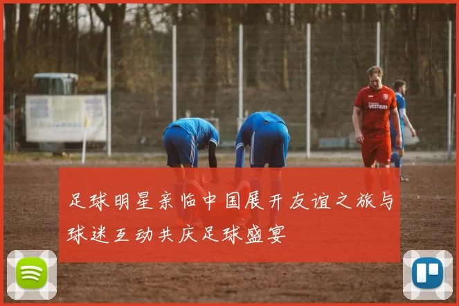 足球明星亲临中国展开友谊之旅与球迷互动共庆足球盛宴